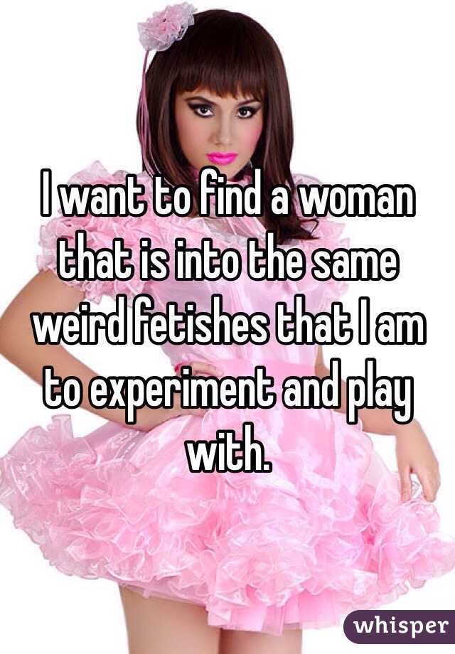 I want to find a woman that is into the same weird fetishes that I am to experiment and play with. 
