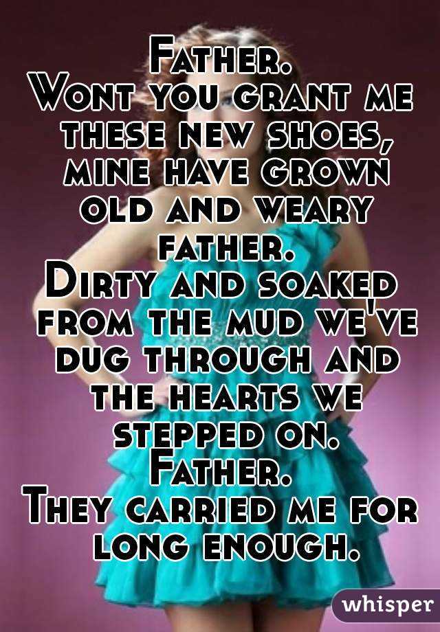 Father.
Wont you grant me these new shoes, mine have grown old and weary father.
Dirty and soaked from the mud we've dug through and the hearts we stepped on.
Father.
They carried me for long enough.