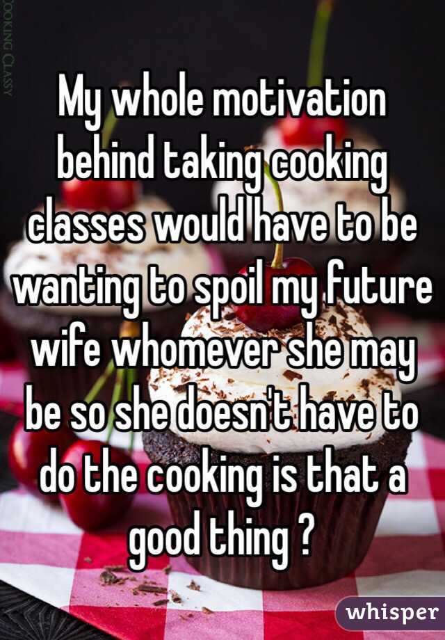 My whole motivation behind taking cooking classes would have to be wanting to spoil my future wife whomever she may be so she doesn't have to do the cooking is that a good thing ? 