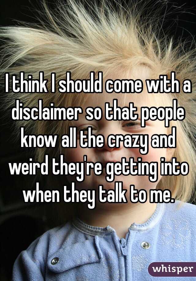 I think I should come with a disclaimer so that people know all the crazy and weird they're getting into when they talk to me. 