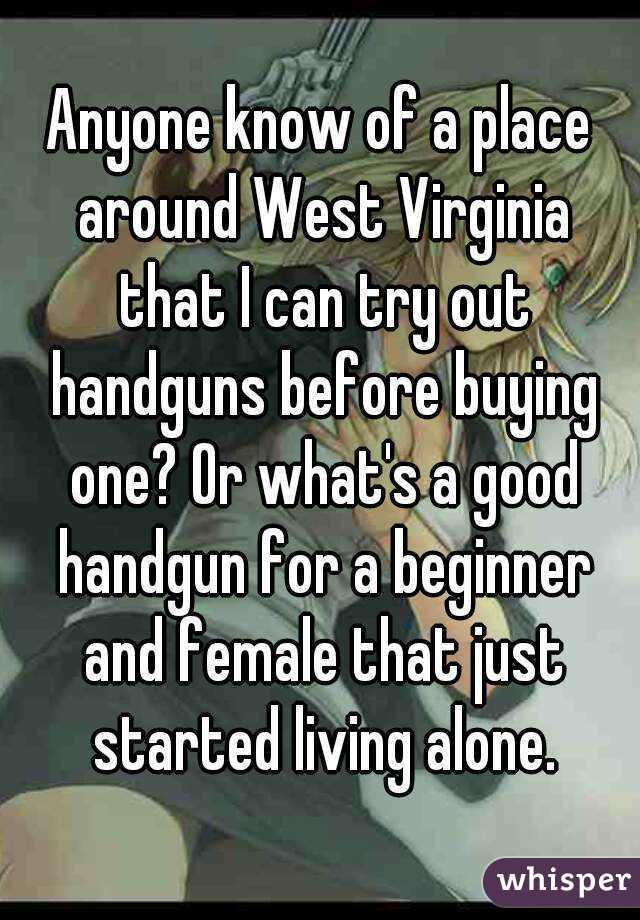 Anyone know of a place around West Virginia that I can try out handguns before buying one? Or what's a good handgun for a beginner and female that just started living alone.