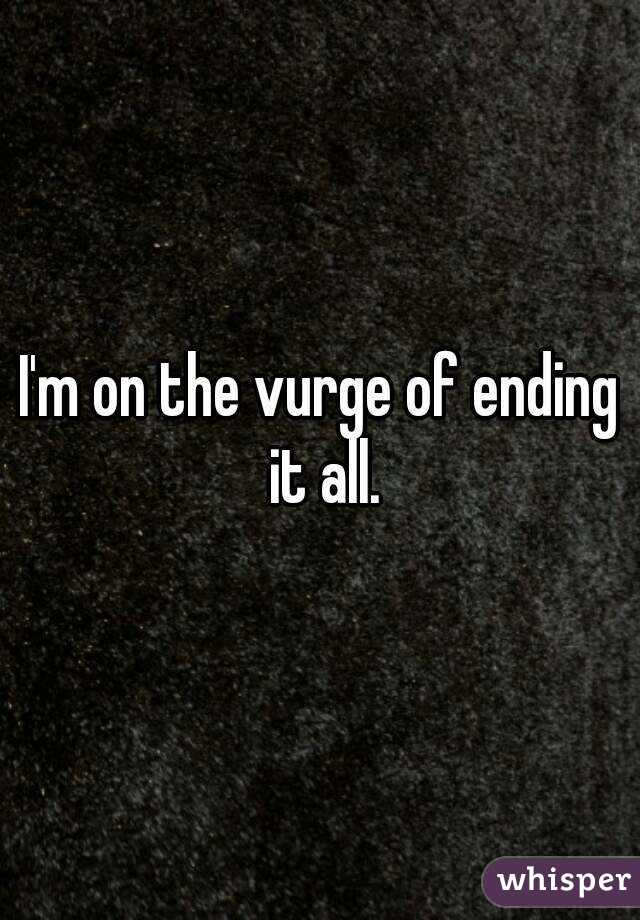 I'm on the vurge of ending it all.