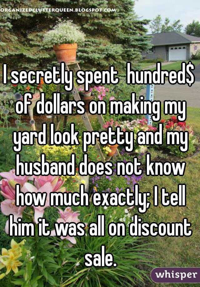 I secretly spent  hundred$ of dollars on making my yard look pretty and my husband does not know how much exactly; I tell him it was all on discount sale.