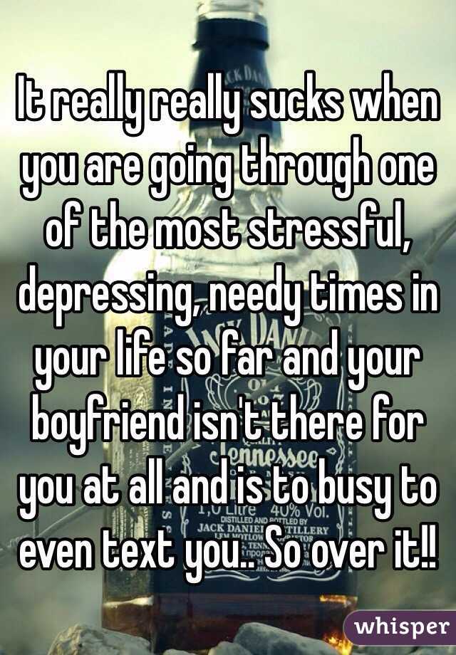 It really really sucks when you are going through one of the most stressful, depressing, needy times in your life so far and your boyfriend isn't there for you at all and is to busy to even text you.. So over it!! 