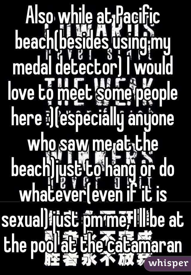 Also while at Pacific beach(besides using my medal detector) I would love to meet some people here :)(especially anyone who saw me at the beach)just to hang or do whatever(even if it is sexual) just pm me, I'll be at the pool at the catamaran 
