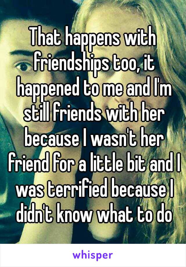 That happens with friendships too, it happened to me and I'm still friends with her because I wasn't her friend for a little bit and I was terrified because I didn't know what to do