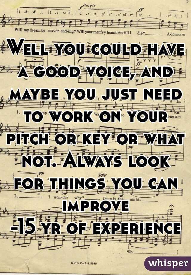 Well you could have a good voice, and maybe you just need to work on your pitch or key or what not. Always look for things you can improve
-15 yr of experience 