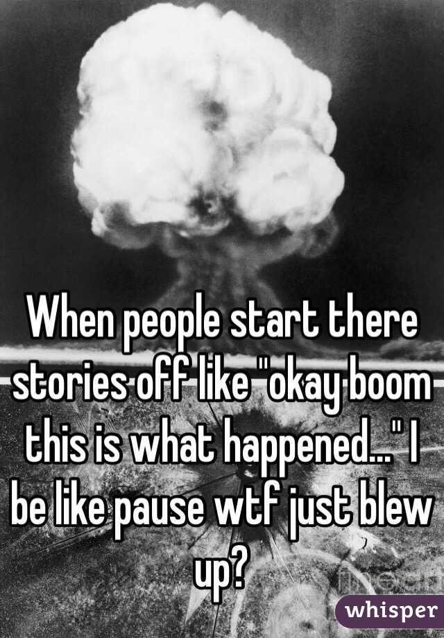 When people start there stories off like "okay boom this is what happened..." I be like pause wtf just blew up?