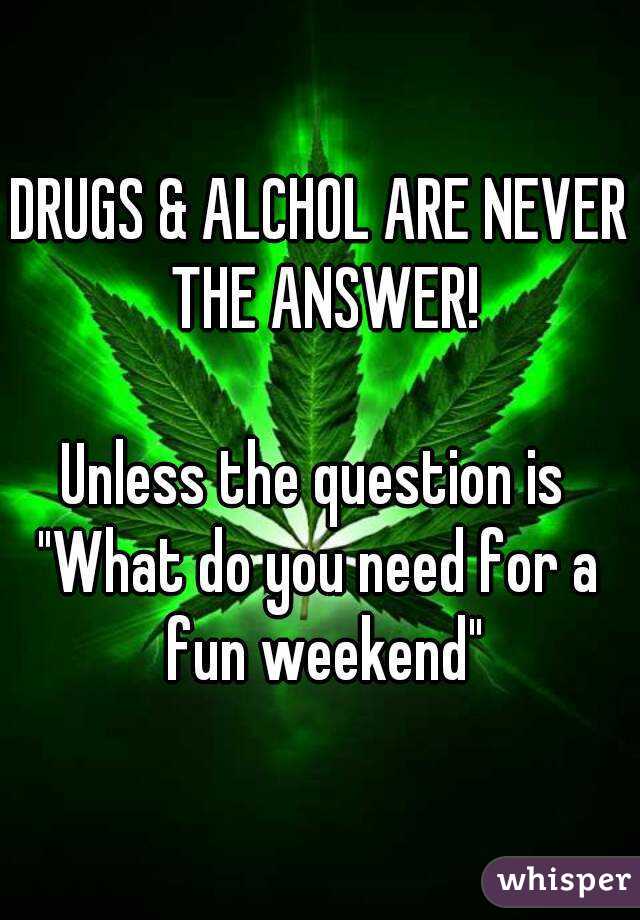DRUGS & ALCHOL ARE NEVER THE ANSWER!

Unless the question is 
"What do you need for a fun weekend"