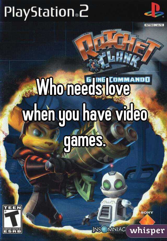 Who needs love
 when you have video games.