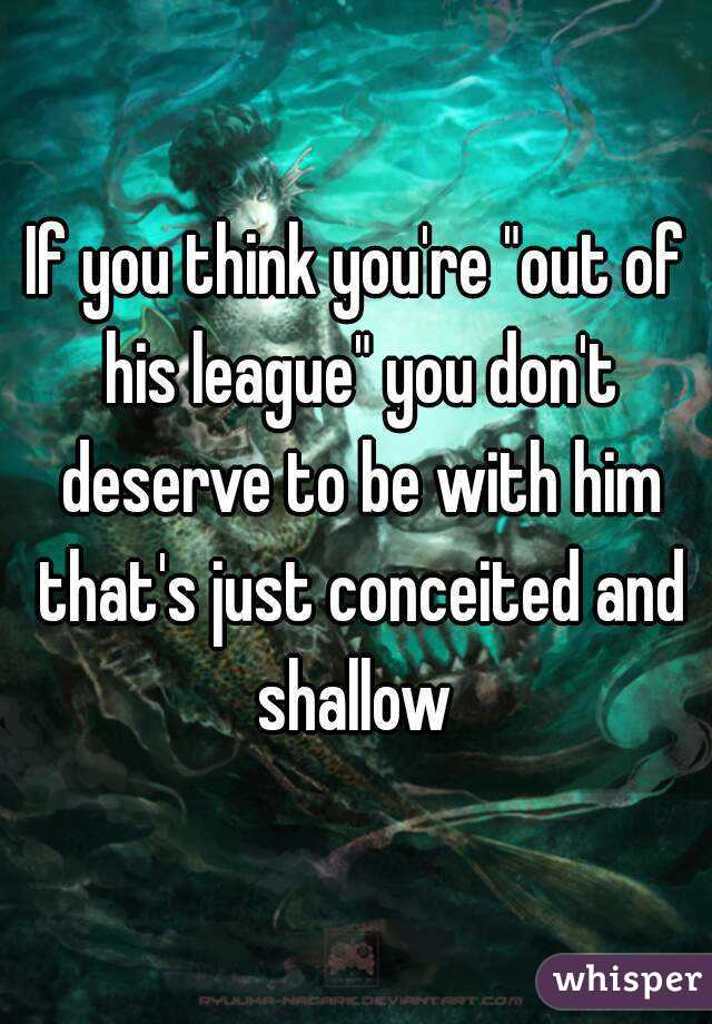 If you think you're "out of his league" you don't deserve to be with him that's just conceited and shallow 