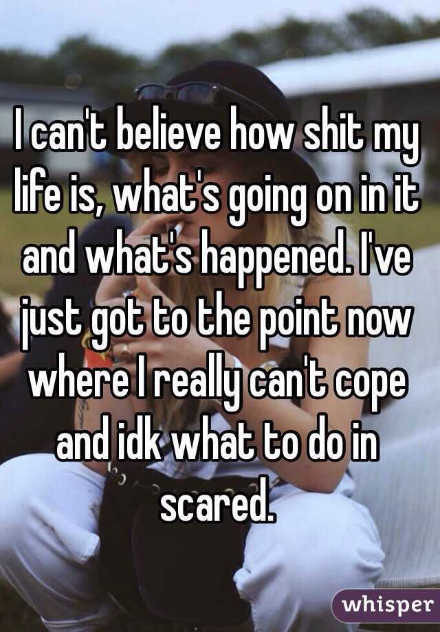 I can't believe how shit my life is, what's going on in it and what's happened. I've just got to the point now where I really can't cope and idk what to do in scared.
