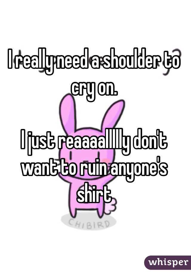 I really need a shoulder to cry on.

I just reaaaallllly don't want to ruin anyone's shirt 