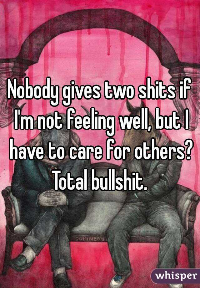 Nobody gives two shits if I'm not feeling well, but I have to care for others? Total bullshit. 