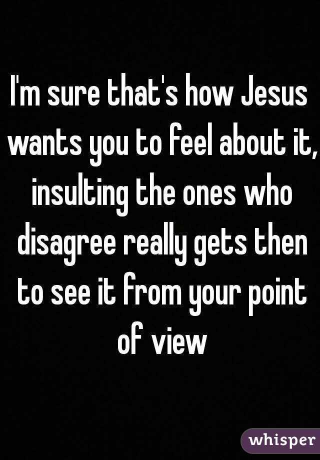 I'm sure that's how Jesus wants you to feel about it, insulting the ones who disagree really gets then to see it from your point of view