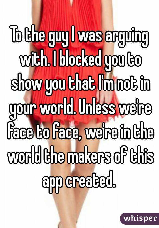 To the guy I was arguing with. I blocked you to show you that I'm not in your world. Unless we're face to face, we're in the world the makers of this app created. 