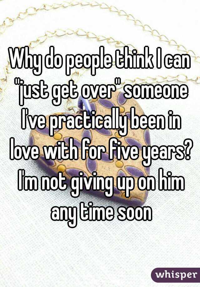 Why do people think I can "just get over" someone I've practically been in love with for five years? I'm not giving up on him any time soon