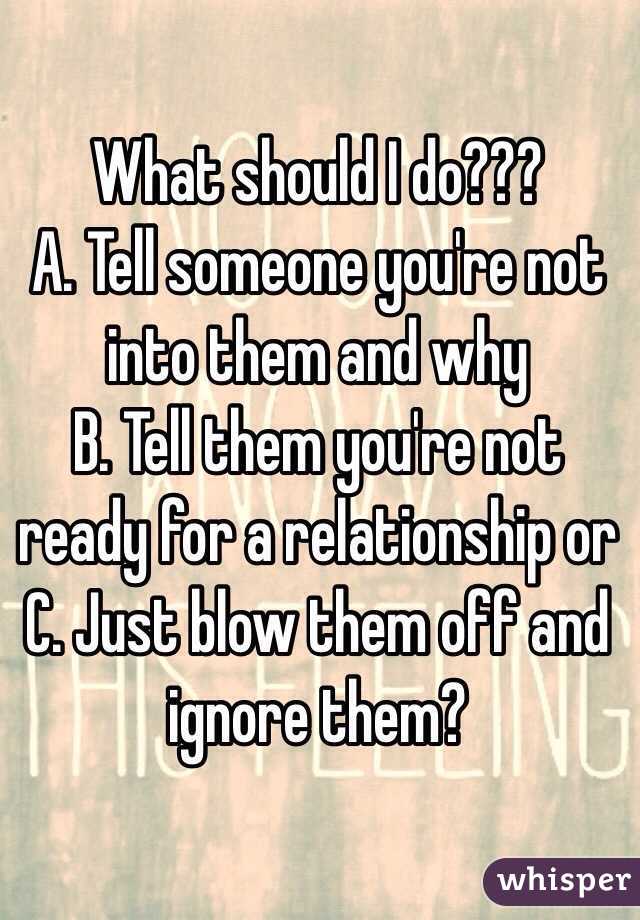         What should I do???
A. Tell someone you're not into them and why
B. Tell them you're not ready for a relationship or
C. Just blow them off and ignore them? 
