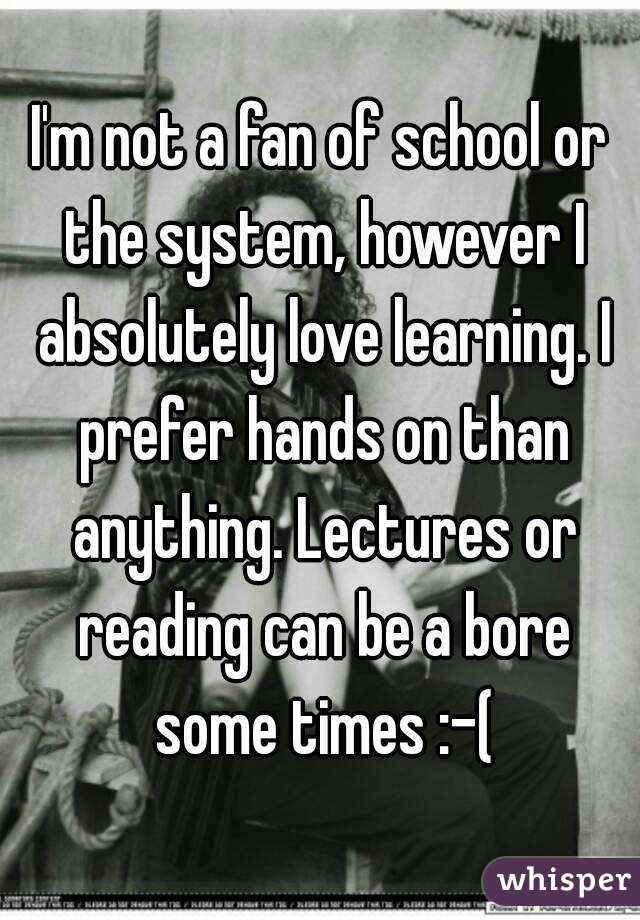 I'm not a fan of school or the system, however I absolutely love learning. I prefer hands on than anything. Lectures or reading can be a bore some times :-(