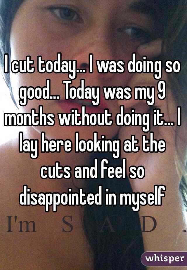 I cut today... I was doing so good... Today was my 9 months without doing it... I lay here looking at the cuts and feel so disappointed in myself 