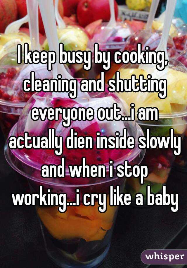 I keep busy by cooking, cleaning and shutting everyone out...i am actually dien inside slowly and when i stop working...i cry like a baby