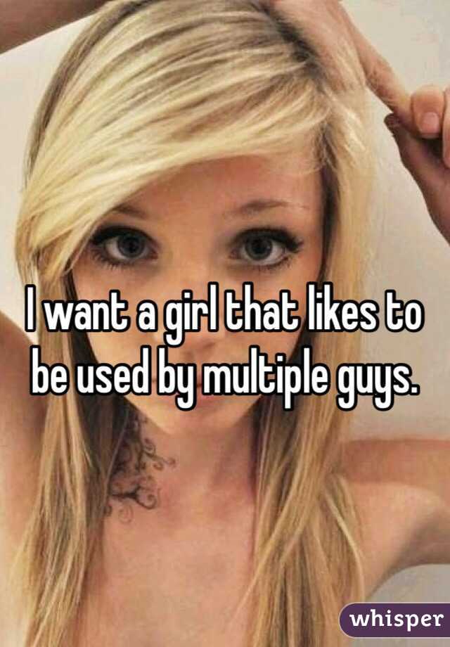 I want a girl that likes to be used by multiple guys.