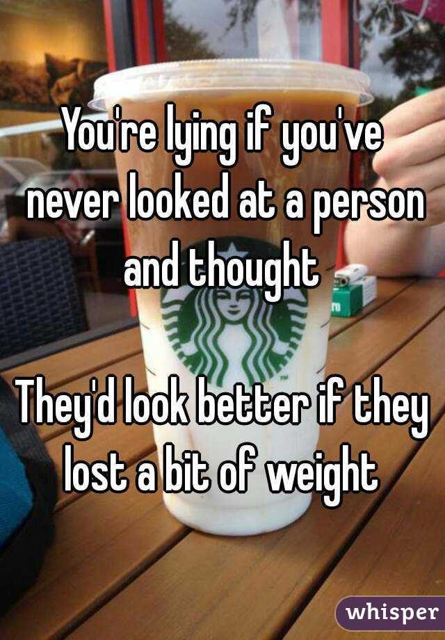 You're lying if you've never looked at a person and thought 

They'd look better if they lost a bit of weight 
