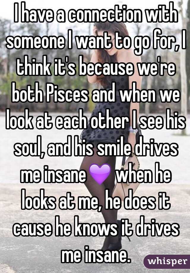 I have a connection with someone I want to go for, I think it's because we're both Pisces and when we look at each other I see his soul, and his smile drives me insane💜 when he looks at me, he does it cause he knows it drives me insane.