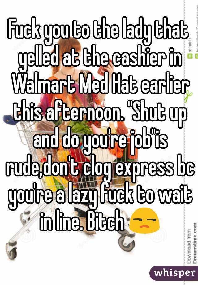 Fuck you to the lady that yelled at the cashier in Walmart Med Hat earlier this afternoon. "Shut up and do you're job"is rude,don't clog express bc you're a lazy fuck to wait in line. Bitch 😒