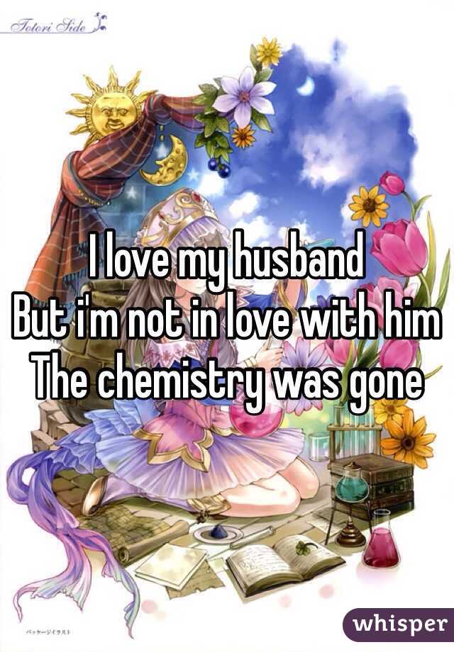 I love my husband 
But i'm not in love with him
The chemistry was gone