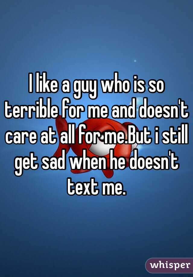I like a guy who is so terrible for me and doesn't care at all for me.But i still get sad when he doesn't text me.