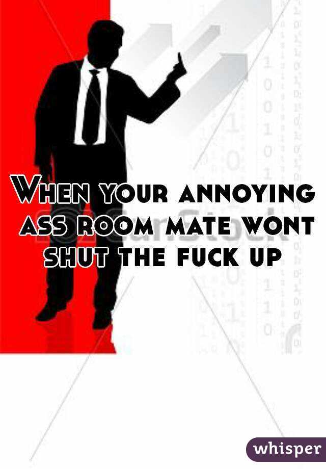 When your annoying ass room mate wont shut the fuck up 