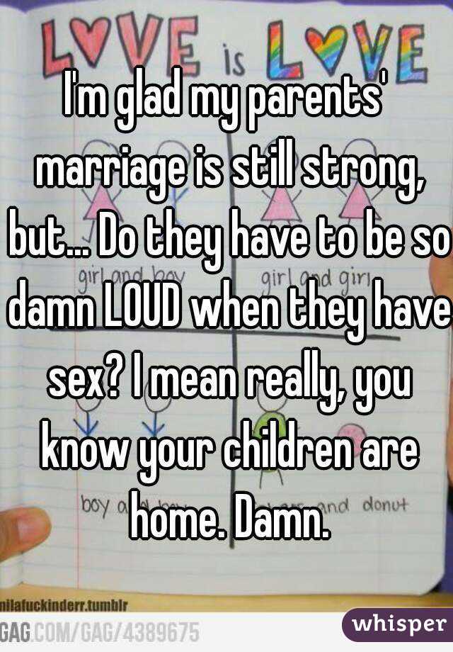 I'm glad my parents' marriage is still strong, but... Do they have to be so damn LOUD when they have sex? I mean really, you know your children are home. Damn.
