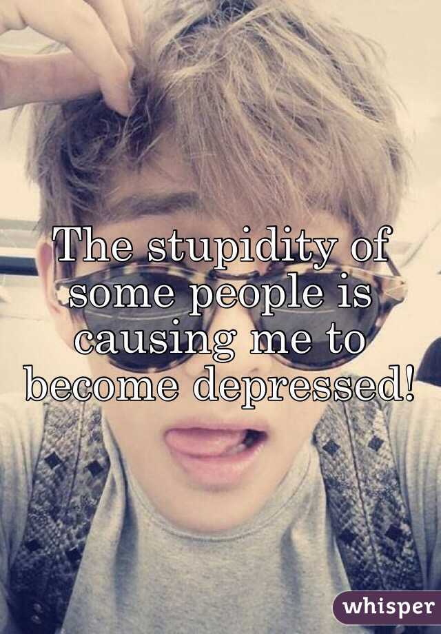 The stupidity of some people is causing me to become depressed! 