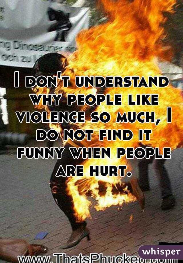 I don't understand why people like violence so much, I do not find it funny when people are hurt.