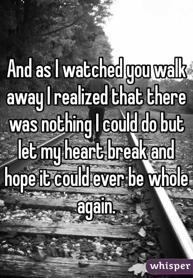 And as I watched you walk away I realized that there was nothing I could do but let my heart break and hope it could ever be whole again. 