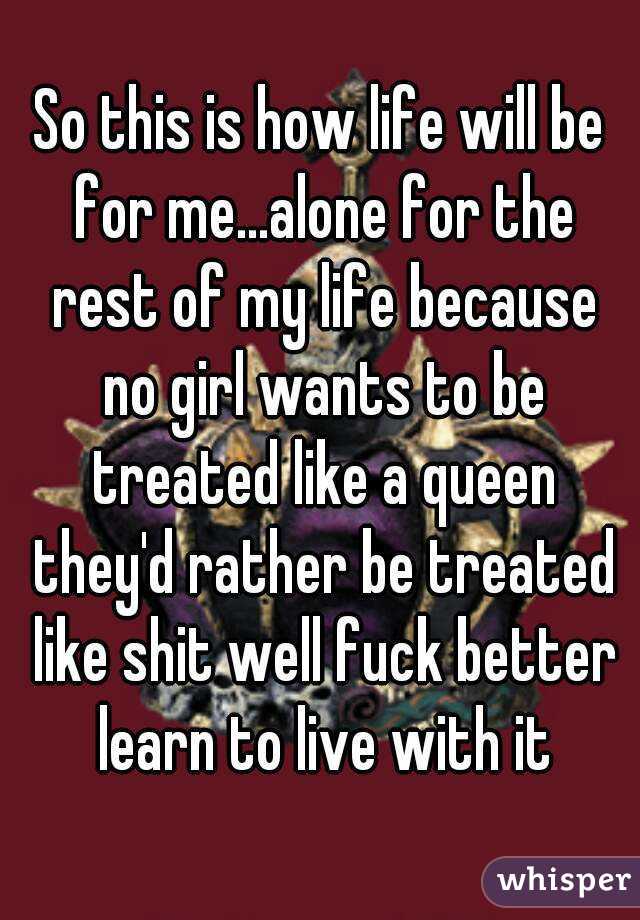 So this is how life will be for me...alone for the rest of my life because no girl wants to be treated like a queen they'd rather be treated like shit well fuck better learn to live with it