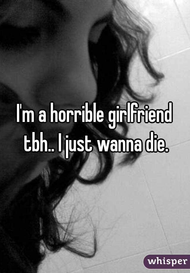 I'm a horrible girlfriend tbh.. I just wanna die.