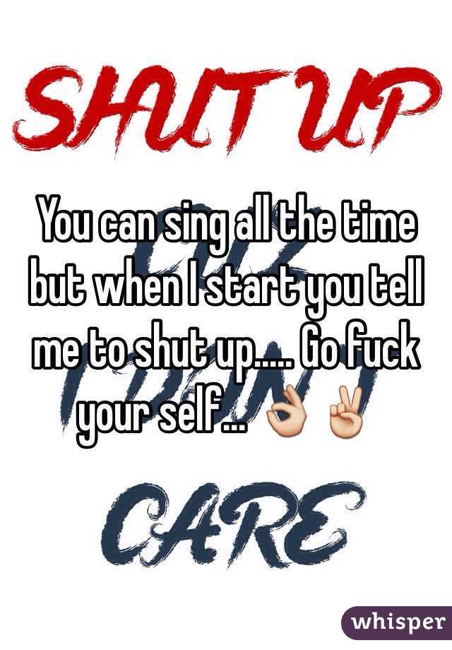 You can sing all the time but when I start you tell me to shut up..... Go fuck your self... 👌✌️