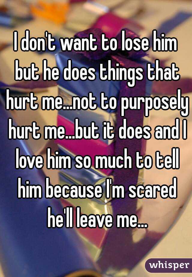 I don't want to lose him but he does things that hurt me...not to purposely hurt me...but it does and I love him so much to tell him because I'm scared he'll leave me...