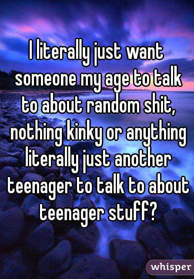 I literally just want someone my age to talk to about random shit, nothing kinky or anything literally just another teenager to talk to about teenager stuff?