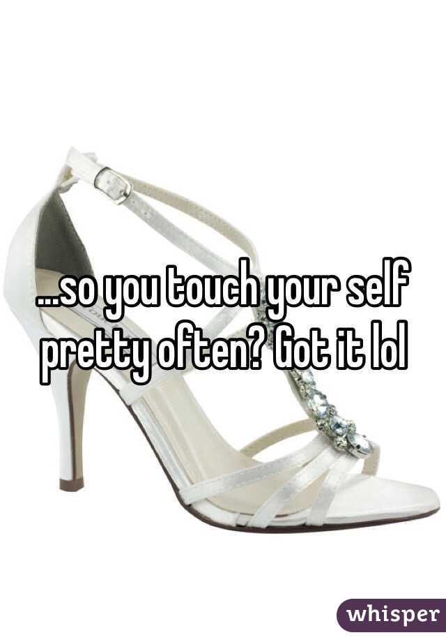 ...so you touch your self pretty often? Got it lol