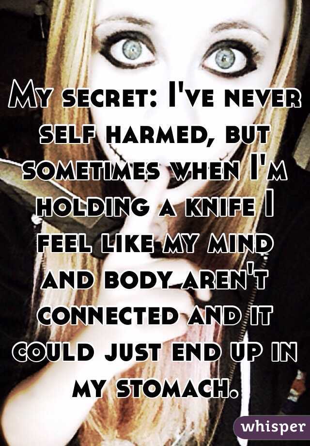 My secret: I've never self harmed, but sometimes when I'm holding a knife I feel like my mind and body aren't connected and it could just end up in my stomach. 