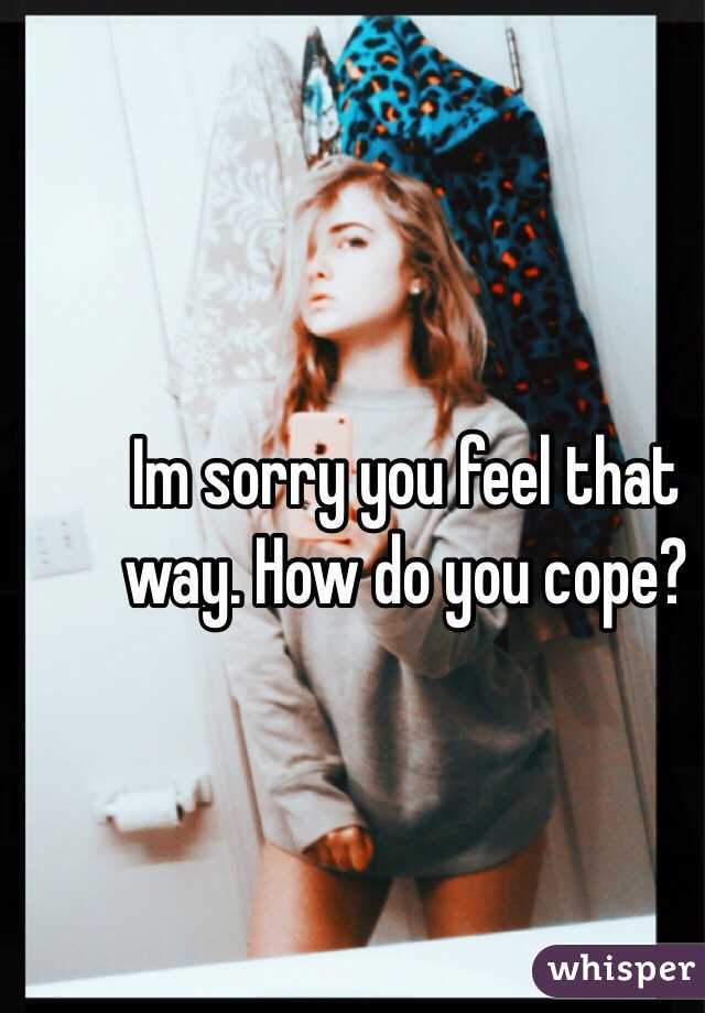 Im sorry you feel that way. How do you cope?