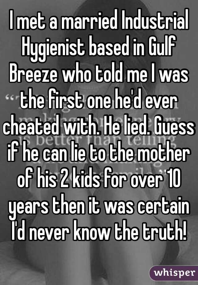 I met a married Industrial Hygienist based in Gulf Breeze who told me I was the first one he'd ever cheated with. He lied. Guess if he can lie to the mother of his 2 kids for over 10 years then it was certain I'd never know the truth! 