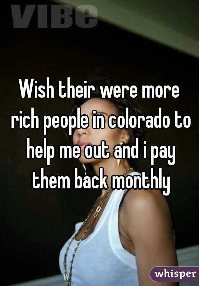 Wish their were more rich people in colorado to help me out and i pay them back monthly