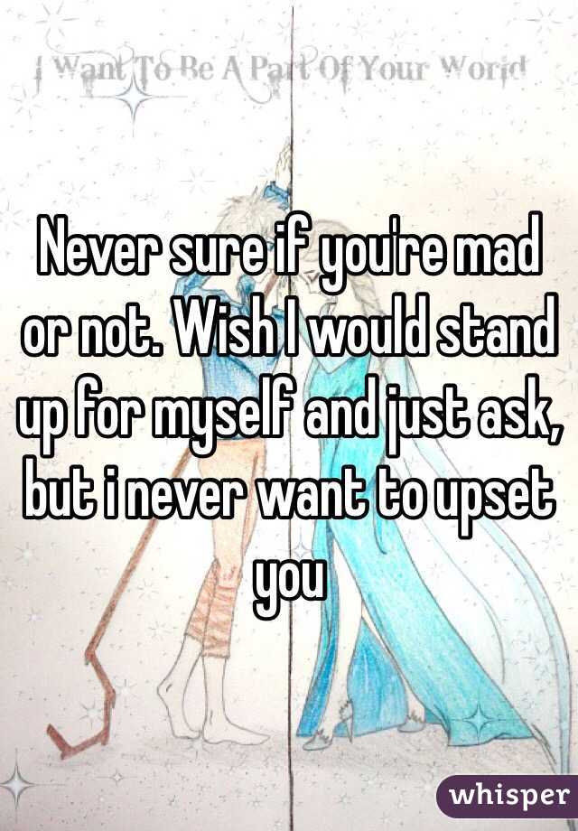Never sure if you're mad or not. Wish I would stand up for myself and just ask, but i never want to upset you 