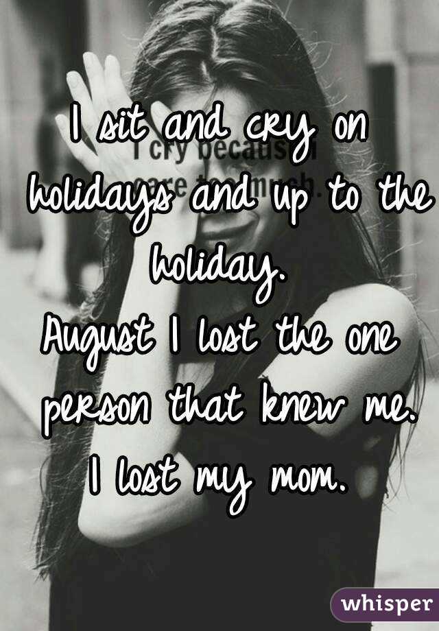 I sit and cry on holidays and up to the holiday. 
August I lost the one person that knew me.
I lost my mom.
