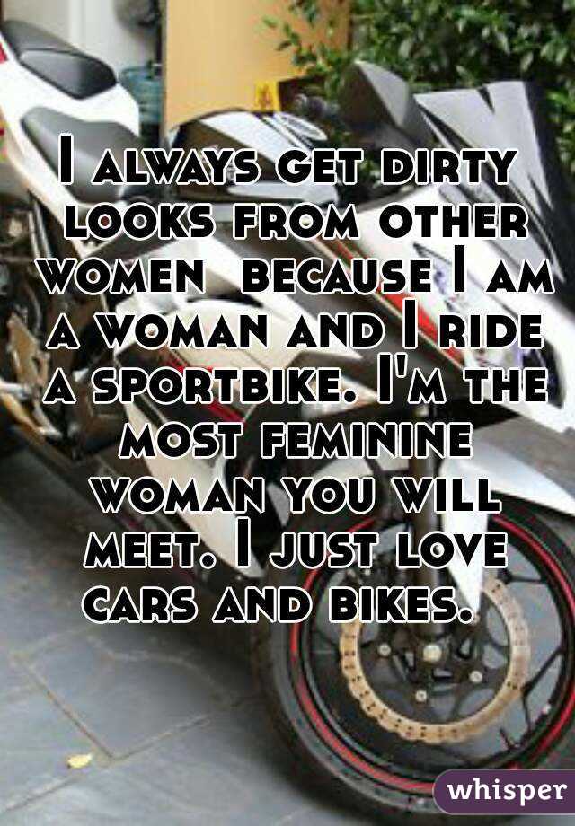 I always get dirty looks from other women  because I am a woman and I ride a sportbike. I'm the most feminine woman you will meet. I just love cars and bikes.  