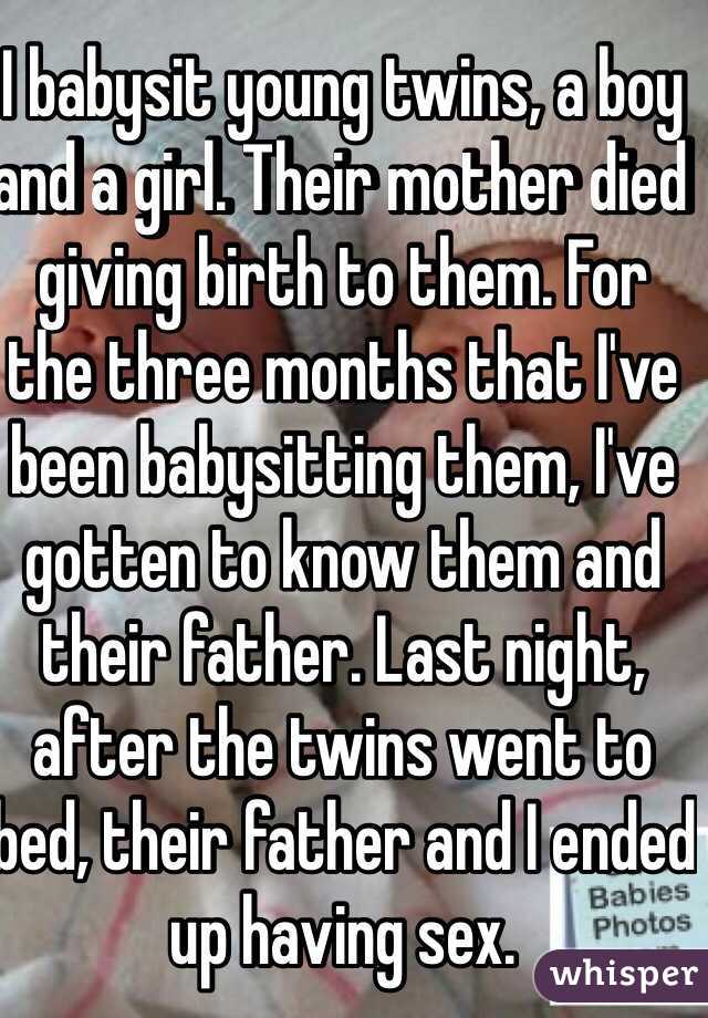 I babysit young twins, a boy and a girl. Their mother died giving birth to them. For the three months that I've been babysitting them, I've gotten to know them and their father. Last night, after the twins went to bed, their father and I ended up having sex.